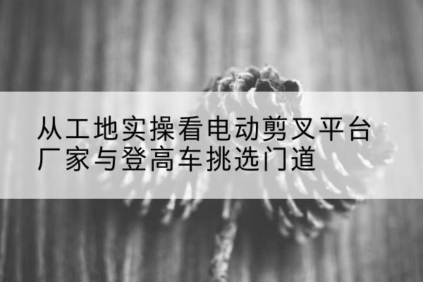叶集电动剪叉升降平台厂家-从工地实操看电动剪叉平台厂家与登高车挑选门道