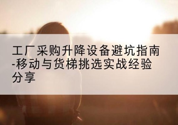 叶集移动式升降机怎么选-工厂采购升降设备避坑指南-移动与货梯挑选实战经验分享