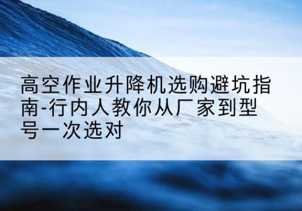 叶集升降平台厂家-高空作业升降机选购避坑指南-行内人教你从厂家到型号一次选对
