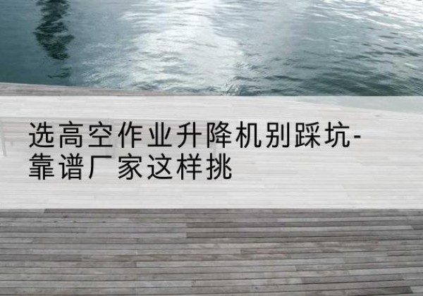叶集剪叉式升降机厂家-选高空作业升降机别踩坑-靠谱厂家这样挑