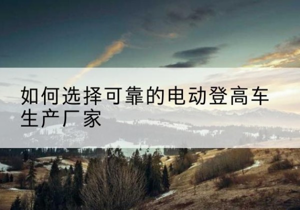 叶集电动登高车厂家-如何选择可靠的电动登高车生产厂家