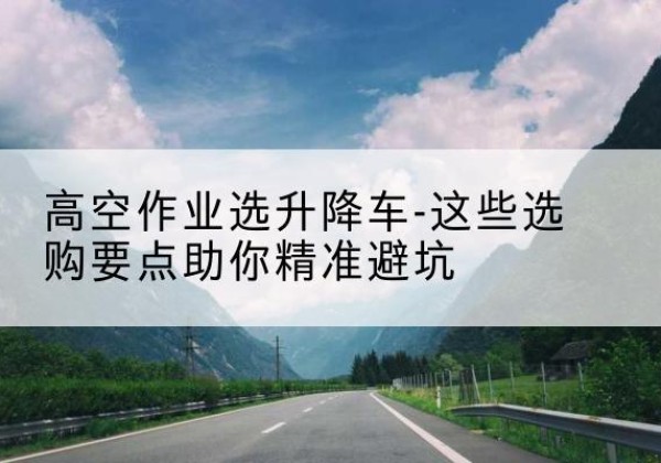 叶集升降车厂家-高空作业选升降车-这些选购要点助你*避坑