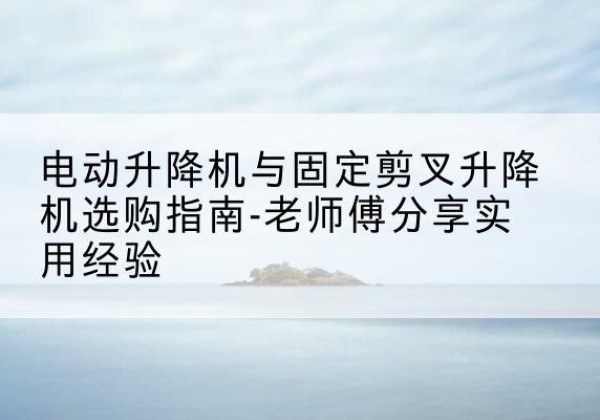 叶集电动升降机怎么选-电动升降机与固定剪叉升降机选购指南-老师傅分享实用经验