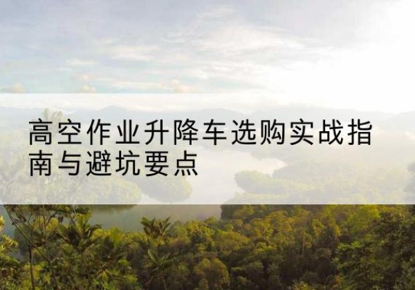 叶集升降车怎么选-高空作业升降车选购实战指南与避坑要点