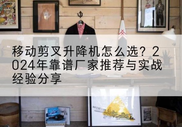 叶集升降平台厂家推荐-移动剪叉升降机怎么选？2024年靠谱厂家推荐与实战经验分享