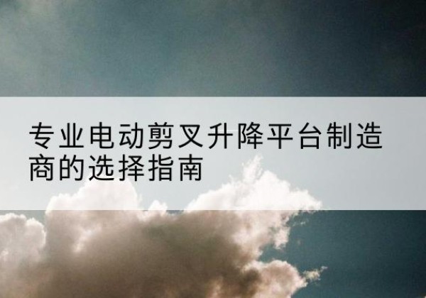 叶集电动剪叉升降平台厂家-专业电动剪叉升降平台制造商的选择指南