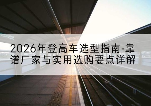 叶集登高车厂家推荐-2026年登高车选型指南-靠谱厂家与实用选购要点详解