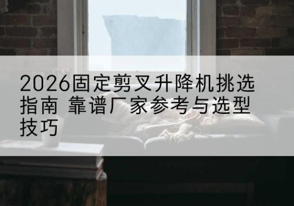 叶集固定剪叉升降机厂家推荐-2026固定剪叉升降机挑选指南 靠谱厂家参考与选型技巧
